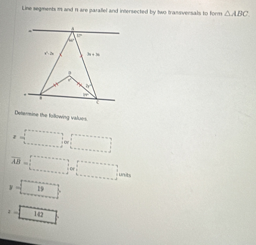 Line segments m and n are parallel and intersected by two transversals to form △ ABC.
Determine the following values.
x=□ or □
overline AB=□ init
y=□ 19
z=□ 142 □