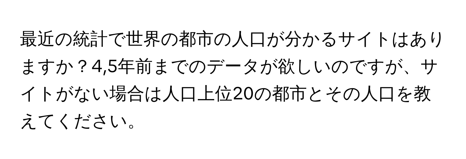 最近の統計で世界の都市の人口が分かるサイトはありますか？4,5年前までのデータが欲しいのですが、サイトがない場合は人口上位20の都市とその人口を教えてください。