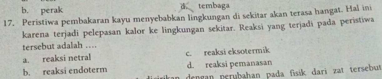 b. perak tembaga
17. Peristiwa pembakaran kayu menyebabkan lingkungan di sekitar akan terasa hangat. Hal ini
karena terjadi pelepasan kalor ke lingkungan sekitar. Reaksi yang terjadi pada peristiwa
tersebut adalah …
a. reaksi netral c. reaksi eksotermik
b. reaksi endoterm d. reaksi pemanasan
an dengan perubahan pada fisik dari zat tersebut