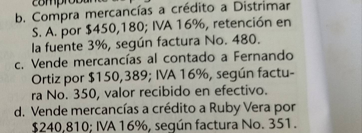 comprob
b. Compra mercancías a crédito a Distrimar
S. A. por $450,180; IVA 16%, retención en
la fuente 3%, según factura No. 480.
c. Vende mercancías al contado a Fernando
Ortiz por $150,389; IVA 16%, según factu-
ra No. 350, valor recibido en efectivo.
d. Vende mercancías a crédito a Ruby Vera por
$240,810; IVA 16%, según factura No. 351.