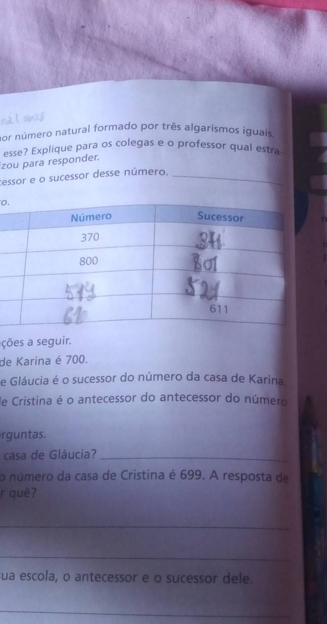 nor número natural formado por três algarismos íguais. 
esse? Explique para os colegas e o professor qual estra 
izou para responder. 
cessor e o sucessor desse número._ 
0 
ções a seguir. 
de Karina é 700. 
e Gláucia é o sucessor do número da casa de Karina. 
de Cristina é o antecessor do antecessor do número 
rguntas. 
casa de Gláucia?_ 
o número da casa de Cristina é 699. A resposta de 
r quê? 
_ 
_ 
sua escola, o antecessor e o sucessor dele. 
_