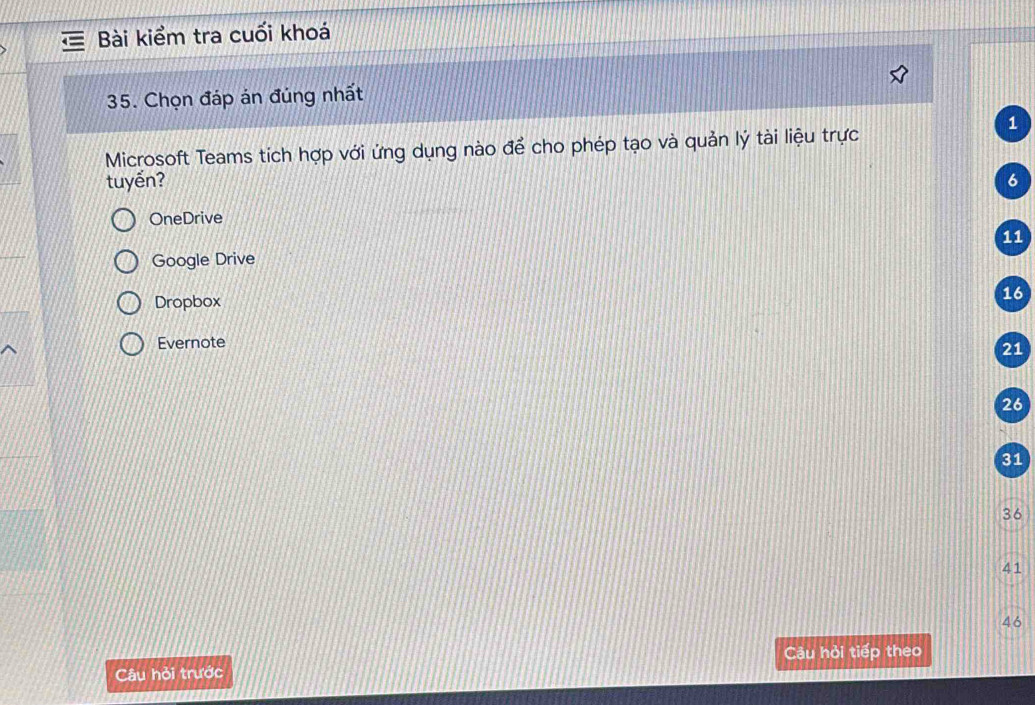 Bài kiểm tra cuối khoá
35. Chọn đáp án đúng nhất
1
Microsoft Teams tích hợp với ứng dụng nào để cho phép tạo và quản lý tài liệu trực
tuyến? 6
OneDrive
11
Google Drive
Dropbox
16
Evernote
21
26
31
36
41
46
Câu hỏi tiếp theo
Câu hỏi trước