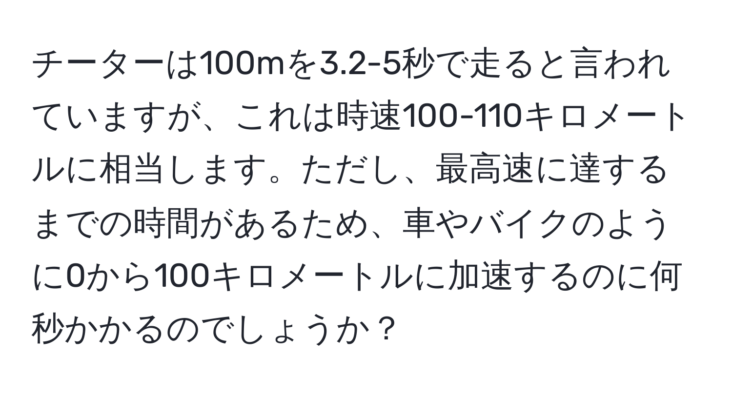 チーターは100mを3.2-5秒で走ると言われていますが、これは時速100-110キロメートルに相当します。ただし、最高速に達するまでの時間があるため、車やバイクのように0から100キロメートルに加速するのに何秒かかるのでしょうか？