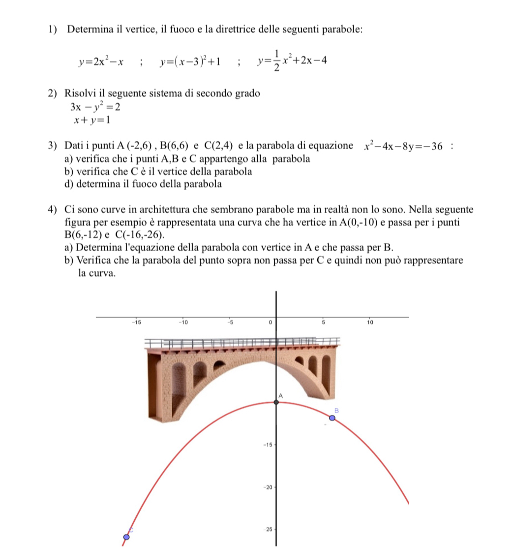 Determina il vertice, il fuoco e la direttrice delle seguenti parabole:
y=2x^2-x; y=(x-3)^2+1; y= 1/2 x^2+2x-4
2) Risolvi il seguente sistema di secondo grado
3x-y^2=2
x+y=1
3) Dati i punti A(-2,6), B(6,6) e C(2,4) e la parabola di equazione x^2-4x-8y=-36 : 
a) verifica che i punti A, B e C appartengo alla parabola 
b) verifica che C è il vertice della parabola 
d) determina il fuoco della parabola 
4) Ci sono curve in architettura che sembrano parabole ma in realtà non lo sono. Nella seguente 
figura per esempio è rappresentata una curva che ha vertice in A(0,-10) e passa per i punti
B(6,-12) e C(-16,-26). 
a) Determina l'equazione della parabola con vertice in A e che passa per B. 
b) Verifica che la parabola del punto sopra non passa per C e quindi non può rappresentare 
la curva.