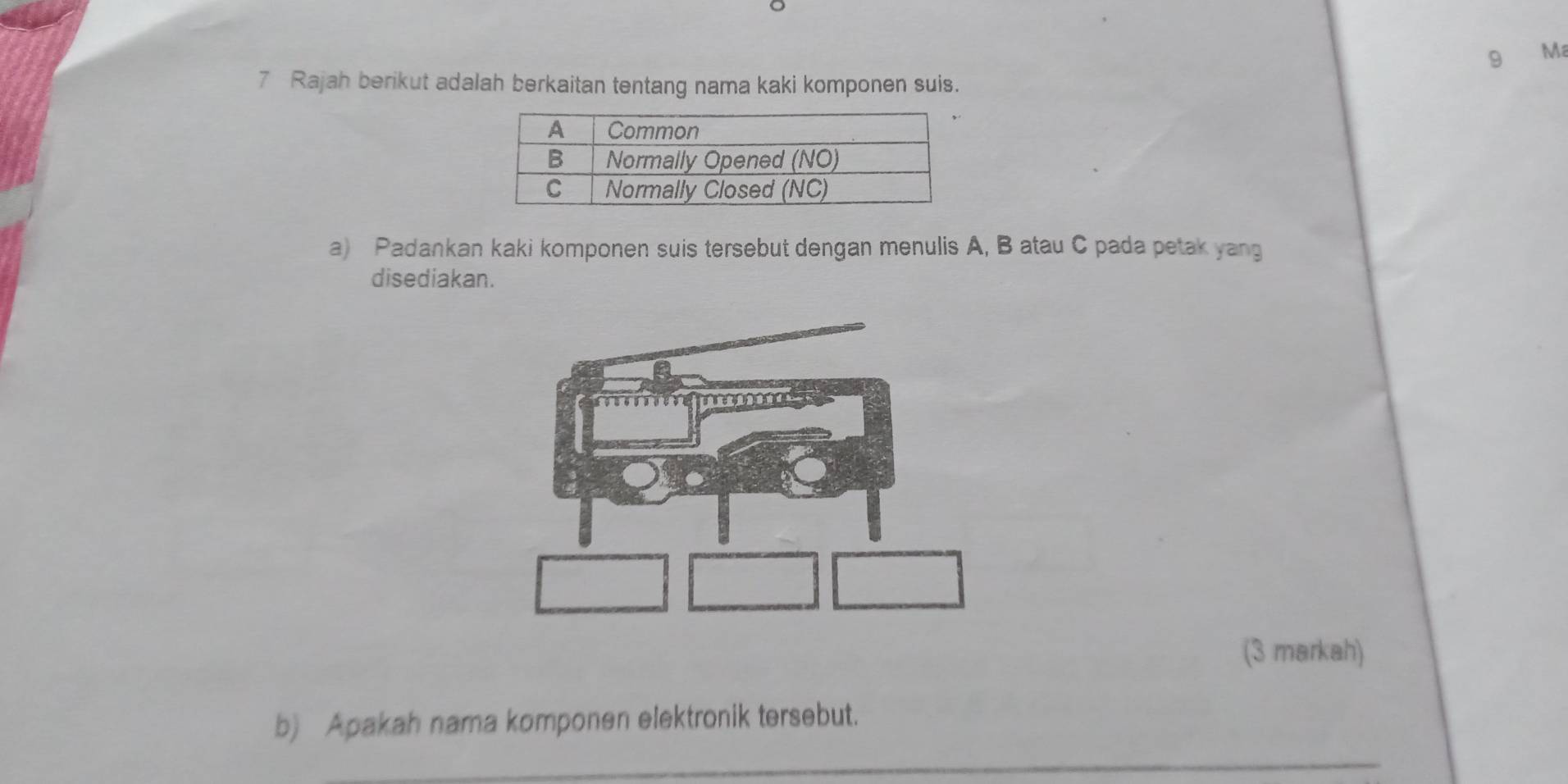 Ma 
7 Rajah berikut adalah berkaitan tentang nama kaki komponen suis. 
a) Padankan kaki komponen suis tersebut dengan menulis A, B atau C pada petak yang 
disediakan. 
(3 markah) 
b) Apakah nama komponen elektronik tersebut. 
_