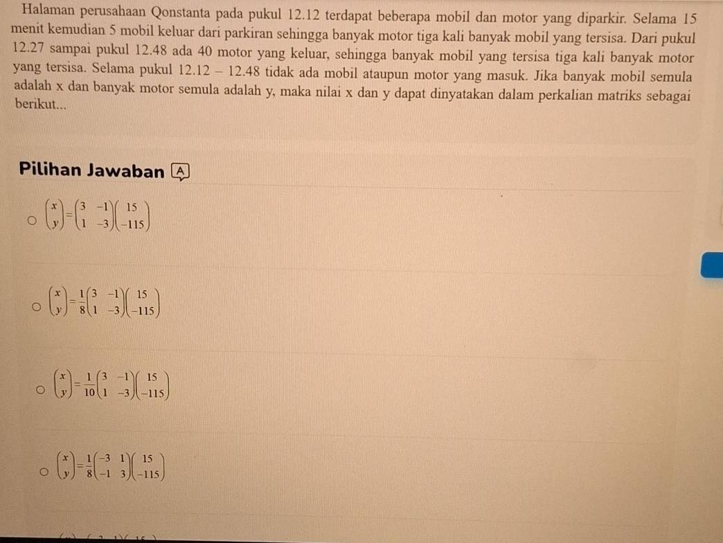 Halaman perusahaan Qonstanta pada pukul 12.12 terdapat beberapa mobil dan motor yang diparkir. Selama 15
menit kemudian 5 mobil keluar dari parkiran sehingga banyak motor tiga kali banyak mobil yang tersisa. Dari pukul
12.27 sampai pukul 12.48 ada 40 motor yang keluar, sehingga banyak mobil yang tersisa tiga kali banyak motor
yang tersisa. Selama pukul 12.12 - 12.48 tidak ada mobil ataupun motor yang masuk. Jika banyak mobil semula
adalah x dan banyak motor semula adalah y, maka nilai x dan y dapat dinyatakan dalam perkalian matriks sebagai
berikut...
Pilihan Jawaban
beginpmatrix x yendpmatrix =beginpmatrix 3&-1 1&-3endpmatrix beginpmatrix 15 -115endpmatrix
beginpmatrix x yendpmatrix = 1/8 beginpmatrix 3&-1 1&-3endpmatrix beginpmatrix 15 -115endpmatrix
beginpmatrix x yendpmatrix = 1/10 beginpmatrix 3&-1 1&-3endpmatrix beginpmatrix 15 -115endpmatrix
beginpmatrix x yendpmatrix = 1/8 beginpmatrix -3&1 -1&3endpmatrix beginpmatrix 15 -115endpmatrix