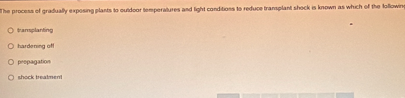 The process of gradually exposing plants to outdoor temperatures and light conditions to reduce transplant shock is known as which of the followin
transplanting
hardening off
propagation
shock treatment