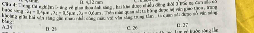 A. 4,8mm B. 4,32 mm
Câu 4: Trong thí nghiệm I- âng về giao thoa ánh sáng , hai khe được chiếu đồng thời 3 bức xạ đơn sắc có
bước sóng : lambda _1=0,4mu m, lambda _2=0,5mu m, lambda _3=0,6mu m. Trên màn quan sát ta hứng được hệ vân giao thoa , trong
khoảng giữa hai vân sáng gần nhau nhất cùng màu với vân sáng trung tâm , ta quan sát được số vân sáng
bằng :
A. 34 B. 28 C. 26 D. 27
uc lam có bước sóng lần