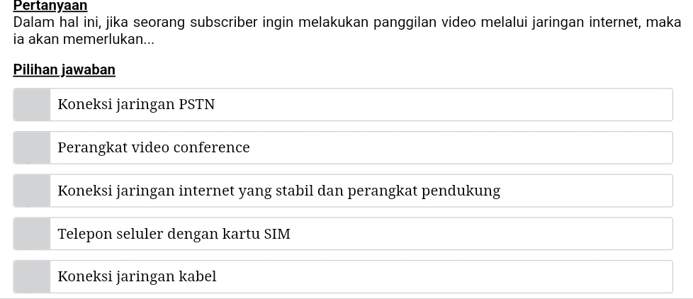 Pertanyaan
Dalam hal ini, jika seorang subscriber ingin melakukan panggilan video melalui jaringan internet, maka
ia akan memerlukan...
Pilihan jawaban
Koneksi jaringan PSTN
Perangkat video conference
Koneksi jaringan internet yang stabil dan perangkat pendukung
Telepon seluler dengan kartu SIM
Koneksi jaringan kabel