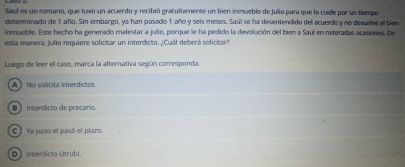 Saul es un romano, que tuvo un acuerdo y recibió gratuitamente un bien inmueble de Julio para que lo cuide por un tiempo
determinado de 1 año. Sin embargo, ya han pasado 1 año y seis meses. Saúl se ha desentendido del acuerdo y no devuelve el bien
inmueble. Este hecho ha generado malestar a julio, porque le ha pedido la devolución del bien a Saul en reiteradas ocasiones. De
esta manera, Julio requiere solicitar un interdicto. ¿Cuál deberá solicitar?
Luego de leer el caso, marca la alternativa según corresponda.
A  No solicita interdictos
B Interdicto de precario.
C Ya paso el pasó el plazo.
D Interdícto Utrubi.