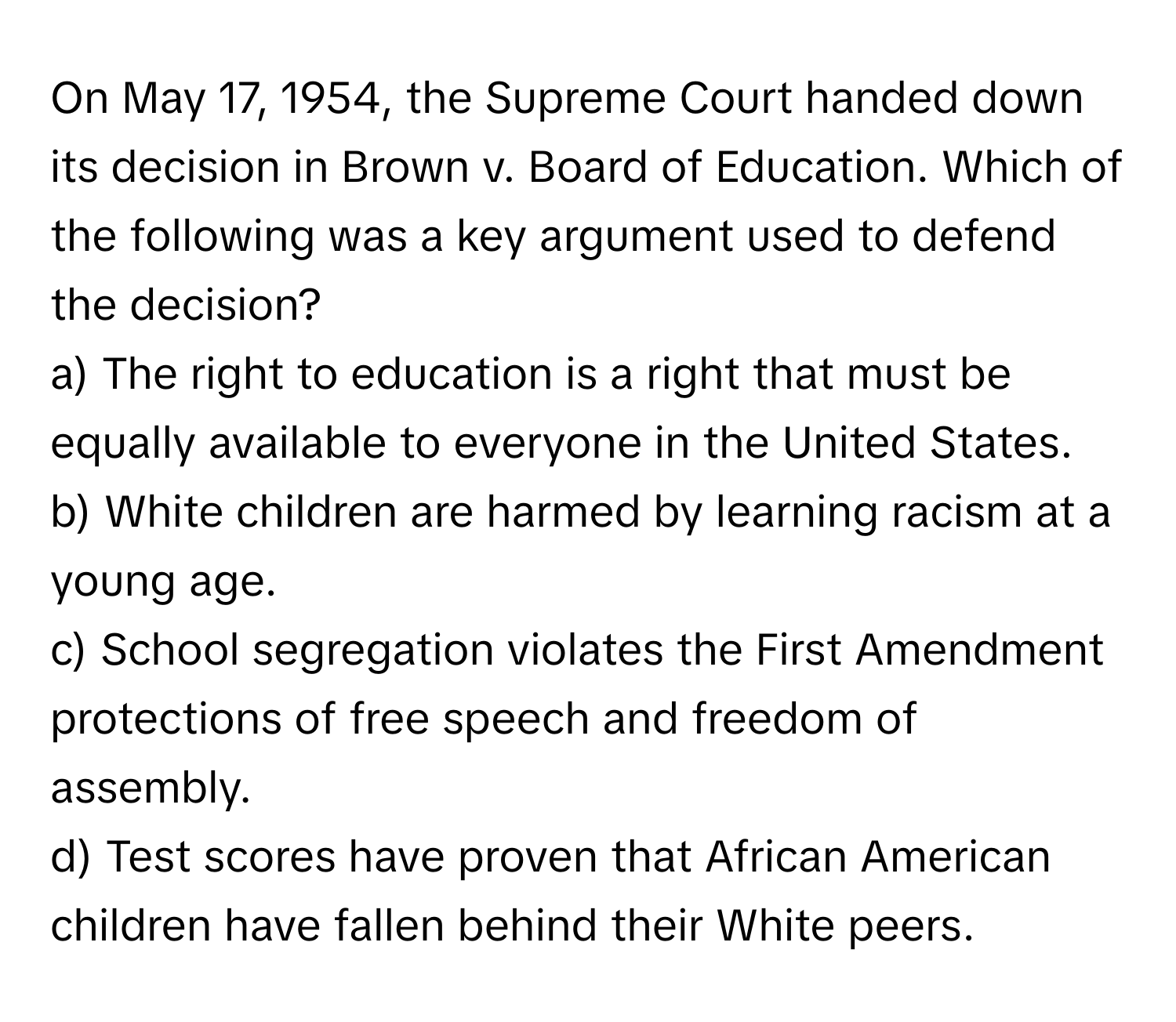 On May 17, 1954, the Supreme Court handed down its decision in Brown v. Board of Education. Which of the following was a key argument used to defend the decision?  
a) The right to education is a right that must be equally available to everyone in the United States.  
b) White children are harmed by learning racism at a young age.  
c) School segregation violates the First Amendment protections of free speech and freedom of assembly.  
d) Test scores have proven that African American children have fallen behind their White peers.