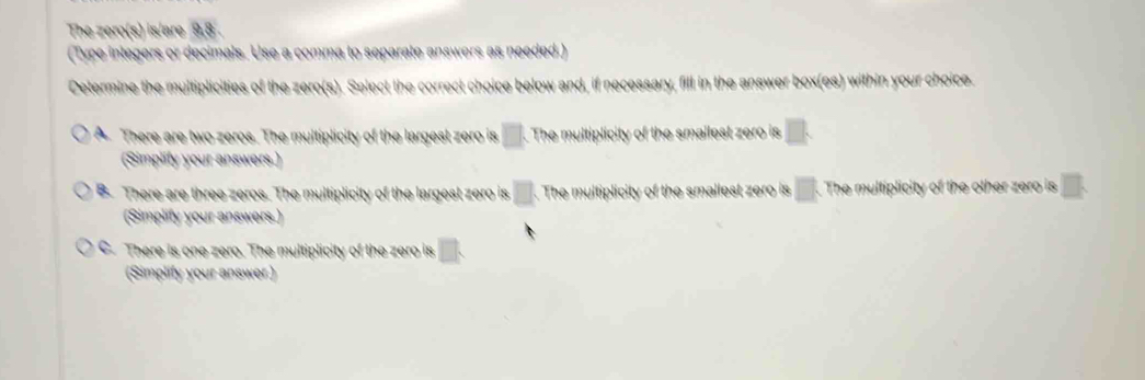 The zero(s) is/are 9.8.
(Type integers or decimals. Use a comma to separate answers as needed.)
Determine the multiplicities of the zero(s). Select the correct choice below and, if necessary, fill in the answer box(es) within your choice.
A. There are two zeros. The multiplicity of the largest zero is □. . The multiplicity of the smallest zero is □. 
(Simplity your answers.)
B There are three zeros. The multiplicity of the largest zero is □. The multiplicity of the smallest zero is □. The multiplicity of the other zero is
(Simplify your answers.)
C. There is one zero. The multiplicity of the zero is □. 
(Simplify your answer)