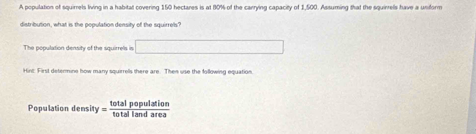 A population of squirrels living in a habitat covering 150 hectares is at 80% of the carrying capacity of 1,500. Assuming that the squirrels have a uniform 
distribution, what is the population density of the squirrels? 
The population density of the squirrels is □ 
Hint: First determine how many squirrels there are. Then use the following equation. 
Populatio density= totalpopulation/totallandarea 