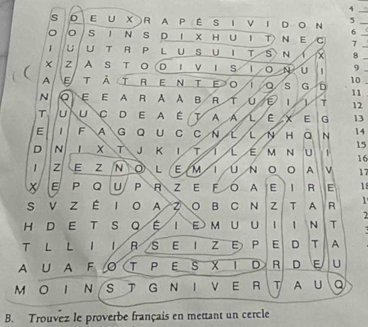 DE U X R A P ÉS I VI DO N 5 _ 
6 ( 
S I N S D I XH U I T N E C 7 _ 
1 u l UTRPLUSUITS N I x 8__ 
z A stod Iv i sIo nu 9
10 
A E T āTRENTe o Q S G 5 11 
N Q E E A R A À B R ^ u E 1 1 T 12
T u UC D E A ÉT A a L E x E G 13
E 1 F A G Q U C C N L L N H Q N 14
15
D N J X T J K I T 1 [ É M N U 1 16
1 z E Z NOLEM 1 ú N O O A V 17
EPQUPR ZE FO A E IR E 18
S V Z É I O A Z O B C N Z T A R 1 
2 
H D E T S QÉI E MUU I 1 
T 
T L L I IRS E I Z E P E D T A 
A U AF O T P ES X ID R D E U 
M O I N S T G N I V E R T A u Q 
B. Trouvez le proverbe français en mettant un cercle