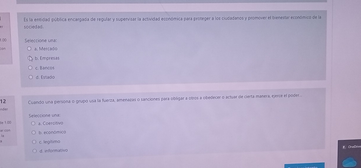 Es la entidad pública encargada de regular y supervisar la actividad económica para proteger a los ciudadanos y promover el bienestar económico de la
er sociedad.
1.00 Seleccione una:
con a. Mercado
b. Empresas
c. Bancos
d. Estado
12 Cuando una persona o grupo usa la fuerza, amenazas o sanciones para obligar a otros a obedecer o actuar de cierta manera, ejerce el poder...
nder
Seleccione una:
de 1.00 a. Coercitivo
ar con b. económico
la

c. legítimo
OneDrive
d. informativo