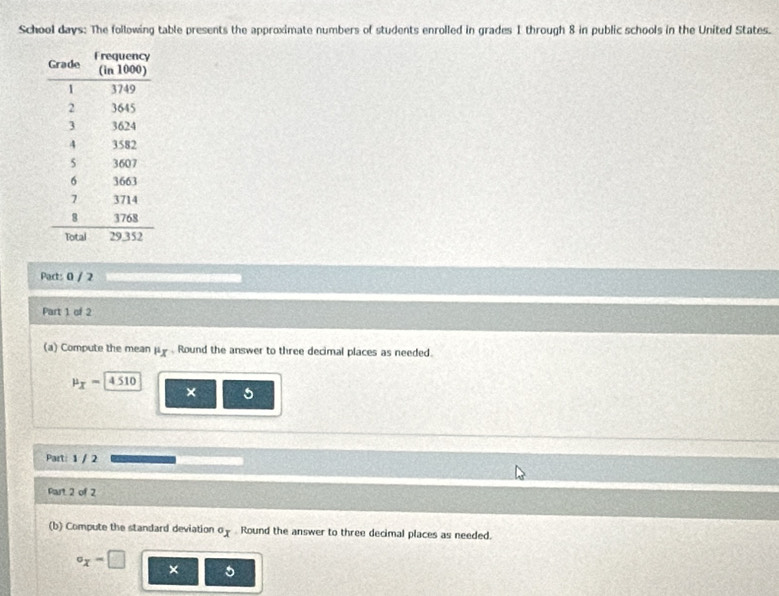 School days: The following table presents the approximate numbers of students enrolled in grades 1 through 8 in public schools in the United States. 
Pact: 0 / 2 
Part 1 of 2 
(a) Compute the mean mu _X. Round the answer to three decimal places as needed.
mu _X=4510
× 5
Part: 1 / 2 
Part 2 of 2 
(b) Compute the standard deviation o_. Round the answer to three decimal places as needed.
circ _x=□ ×