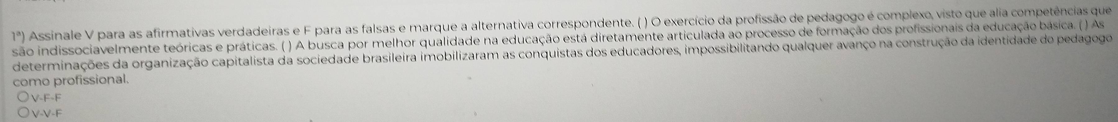 1^a) Assinale V para as afirmativas verdadeiras e F para as falsas e marque a alternativa correspondente. ( ) O exercício da profissão de pedagogo é complexo, visto que alia competências que
o indissociavelmente teóricas e práticas. ( ) A busca por melhor qualidade na educação está diretamente articulada ao processo de formação dos profissionais da educação básica. ( ) As
determinações da organização capitalista da sociedade brasileira imobilizaram as conquistas dos educadores, impossibilitando qualquer avanço na construção da identidade do pedagogo 
como profissional.
V-F-F
V-V-F