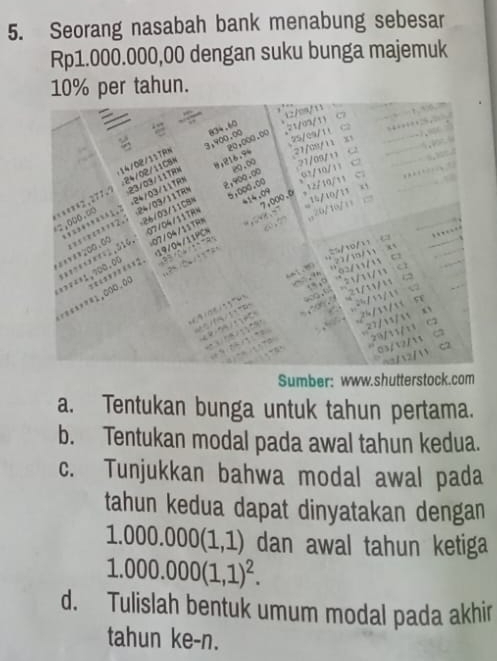 Seorang nasabah bank menabung sebesar
Rp1.000.000,00 dengan suku bunga majemuk
10% per tahun. 
Sumber: www.shutterstock.com 
a. Tentukan bunga untuk tahun pertama. 
b. Tentukan modal pada awal tahun kedua. 
c. Tunjukkan bahwa modal awal pada 
tahun kedua dapat dinyatakan dengan
1.000.000(1,1) dan awal tahun ketiga
1.000.000(1,1)^2. 
d. Tulislah bentuk umum modal pada akhir 
tahun ke- n.