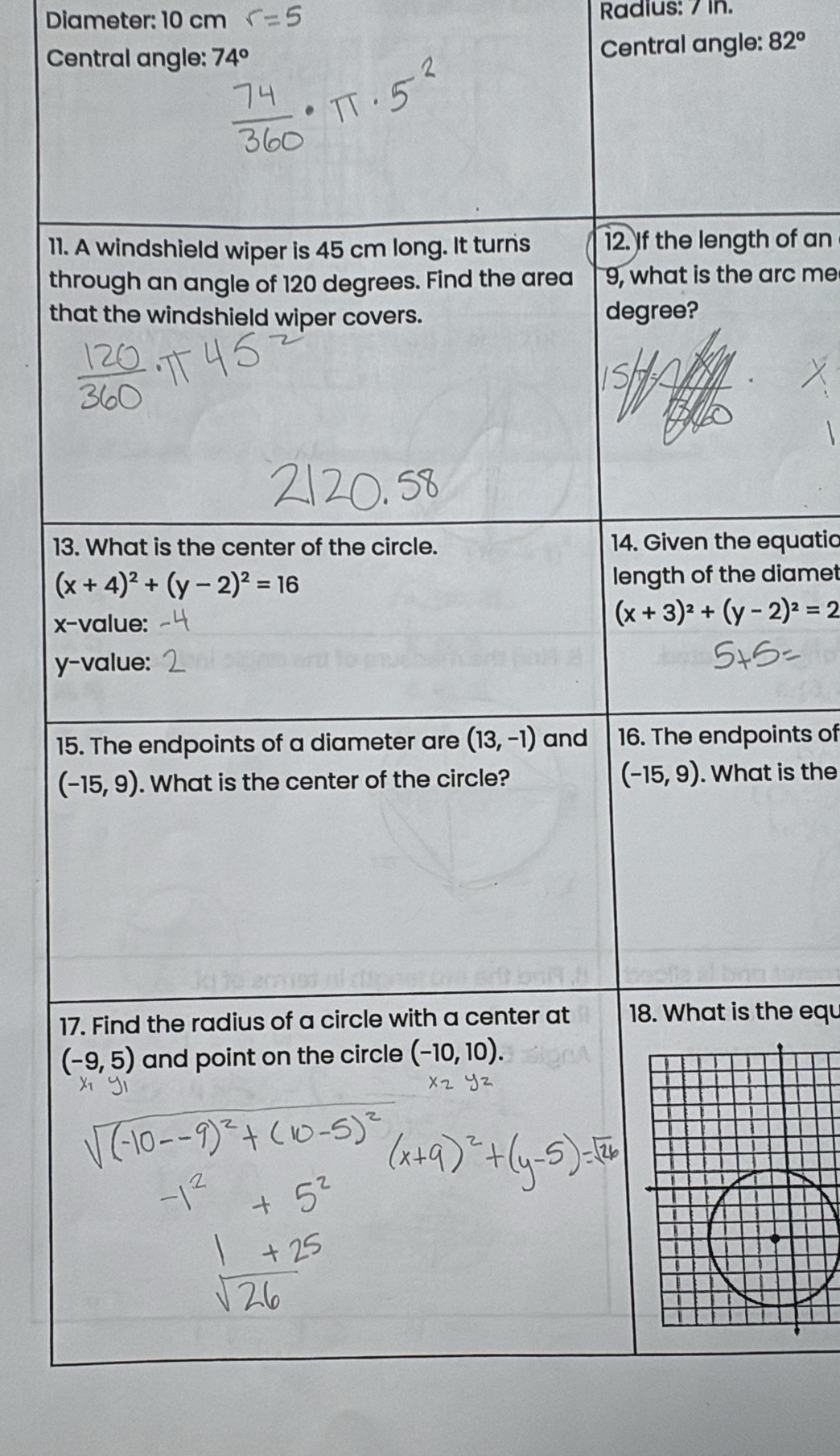 Diameter: 10 cm Radius: 7 in. 
Central angle: 74°
Central angle: 82°
11. A windshield wiper is 45 cm long. It turns 12. If the length of an 
through an angle of 120 degrees. Find the area 9, what is the arc me 
that the windshield wiper covers. degree? 
13. What is the center of the circle. 14. Given the equatic
(x+4)^2+(y-2)^2=16
length of the diamet 
x-value: (x+3)^2+(y-2)^2=2
y -value: 
15. The endpoints of a diameter are (13,-1) and 16. The endpoints of
(-15,9)
(-15,9). What is the center of the circle? . What is the 
17. Find the radius of a circle with a center at 18. What is the equ
(-9,5) and point on the circle (-10,10).