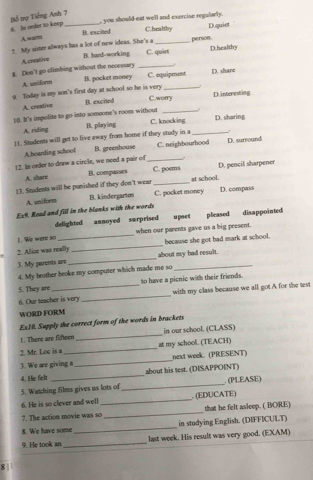 Bồ trợ Tiếng Anh 7
, you should eat well and exercise regularly.
6. In order to keep_
C.healthy D.quiet
A.warm B. excited
7. My sister always has a lot of new ideas. She’s a_
person.
B. hard-working C. quiet D.healthy
A.creative
8. Don’t go climbing without the necessary_
.
A. uniform B. pocket money C. equipment D. share
9. Today is my son’s first day at school so he is very_
.
A. creative B. excited C.worry D.interesting
10. It’s impolite to go into someone’s room without_
A. riding B. playing C. knocking D. sharing
11. Students will get to live away from home if they study in a_
.
A.boarding school B. greenhouse C. neighbourhood D. surround
12. In order to draw a circle, we need a pair of_
:
A. share B. compasses C. poems D. pencil sharpener
13. Students will be punished if they don’t wear _at school.
A. uniform B. kindergarten C. pocket money D. compass
Ex9. Read and fill in the blanks with the words
delighted annoyed surprised upset pleased disappointed
1. We were so when our parents gave us a big present.
2. Alice was really _because she got bad mark at school.
3. My parents are _about my bad result.
4. My brother broke my computer which made me so
5. They are _to have a picnic with their friends.
6. Our teacher is very _with my class because we all got A for the test
WORD FORM
Ex10. Supply the correct form of the words in brackets
1. There are fifteen_ in our school. (CLASS)
2. Mr. Loc is a _at my school. (TEACH)
3. We are giving a _next week. (PRESENT)
4. He felt _about his test. (DISAPPOINT)
5. Watching films gives us lots of _. (PLEASE)
6. He is so clever and well _. (EDUCATE)
7. The action movie was so _that he felt asleep. ( BORE)
8. We have some _in studying English. (DIFFICULT)
9. He took an _last week. His result was very good. (EXAM)
8 |