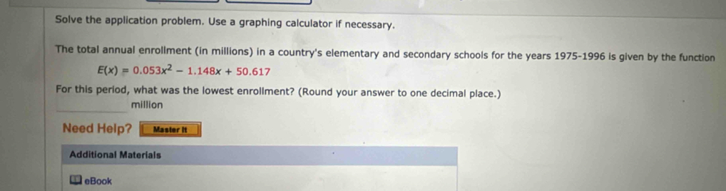 Solve the application problem. Use a graphing calculator if necessary. 
The total annual enrollment (in millions) in a country's elementary and secondary schools for the years 1975-1996 is given by the function
E(x)=0.053x^2-1.148x+50.617
For this period, what was the lowest enrollment? (Round your answer to one decimal place.) 
million 
Need Help? Master it 
Additional Materials 
eBook