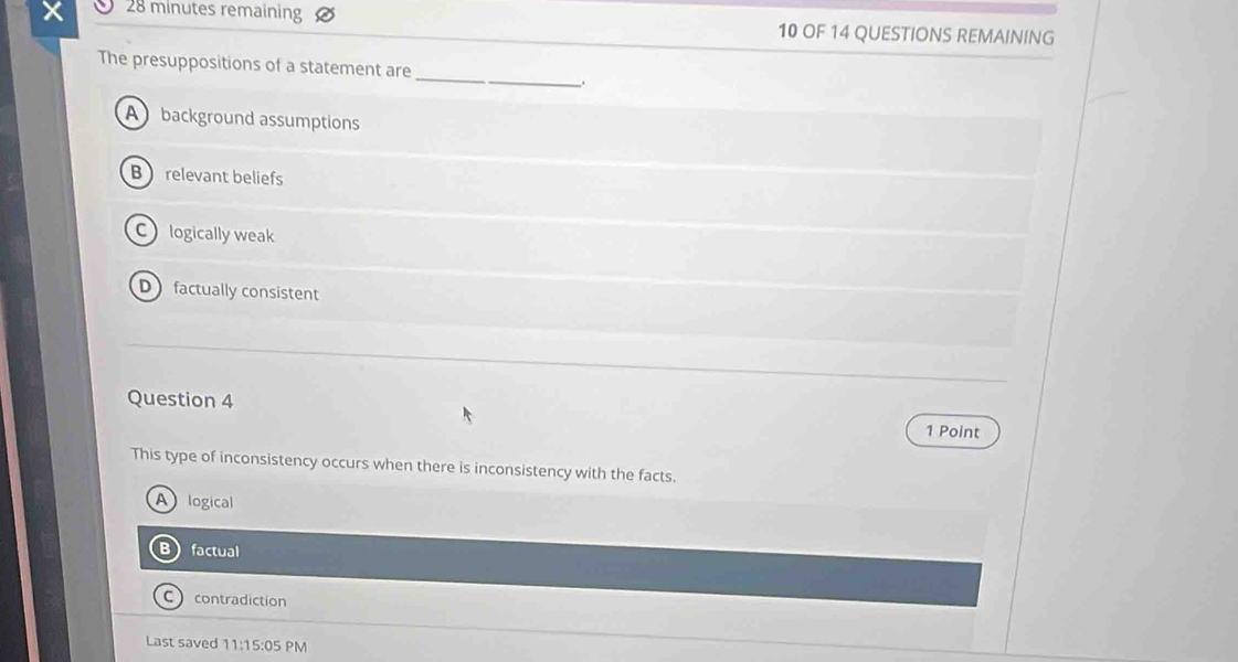 minutes remaining 10 OF 14 QUESTIONS REMAINING
_
The presuppositions of a statement are
.
A background assumptions
B  relevant beliefs
Clogically weak
Dfactually consistent
Question 4
1 Point
This type of inconsistency occurs when there is inconsistency with the facts.
A logical
factual
C contradiction
Last saved 11:15:05 PM