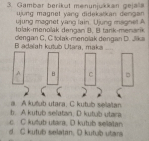 Gambar berikut menunjukkan gejala
ujung magnet yang didekatkan dengan 
ujung magnet yang lain. Ujung magnet A
tolak-menolak dengan B, B tarik-menarik
dengan C, C tolak-menolak dengan D. Jika
B adalah kutub Utara, maka ....
A B C D
a. A kutub utara. C kutub selatan
b. A kutub selatan, D kutub utara
c. C kutub utara, D kutub selatan
d. C kutub selatan, D kutub utara