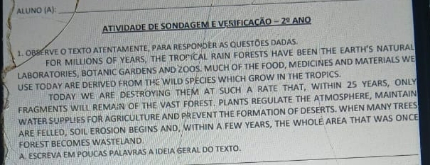 AL∪NO (A): 
AtiviDADE DE SONDAGEM E VERIFICAÇÃO -2^(_ circ) ANO 
1. OB8ERVE O TEXTO ATENTAMENTE, PARA RESPOMOER AS QUESTÕES DADAS. 
FOR MILLIONS OF YEARS, THE TRONICAL RAIN FORESTS HAVE BEEN THE EARTH'S NATURAL 
LABORATORIES, BOTANIC GARDENS AND ZOOS. MUCH OF THE FOOD, MEDICINES AND MATERIALS WE 
USE TODAY ARE DERIVED FROM THE WILD SPECIES WHICH GROW IN THE TROPICS. 
tODAY WE ARE DESTROYING THEM AT SUCH A RATE THAT, WITHIN 25 YEARS, ONLY 
FRAGMENTS WILL REMAIN OF THE VAST FOREST. PLANTS REGULATE THE ATMOSPHERE, MAINTAIN 
WATER SUPPLIES FOR AGRICULTURE AND PREVENT THE FORMATION OF DESERTS. WHEN MANY TREES 
ARE FELLED, SOIL EROSION BEGINS AND, WITHIN A FEW YEARS, THE WHOLE AREA THAT WAS ONCE 
FOREST BECOMES WASTELAND. 
A. ESCREVA EM POUCAS PALAVRAS A IDEIA GERAL DO TEXTO.