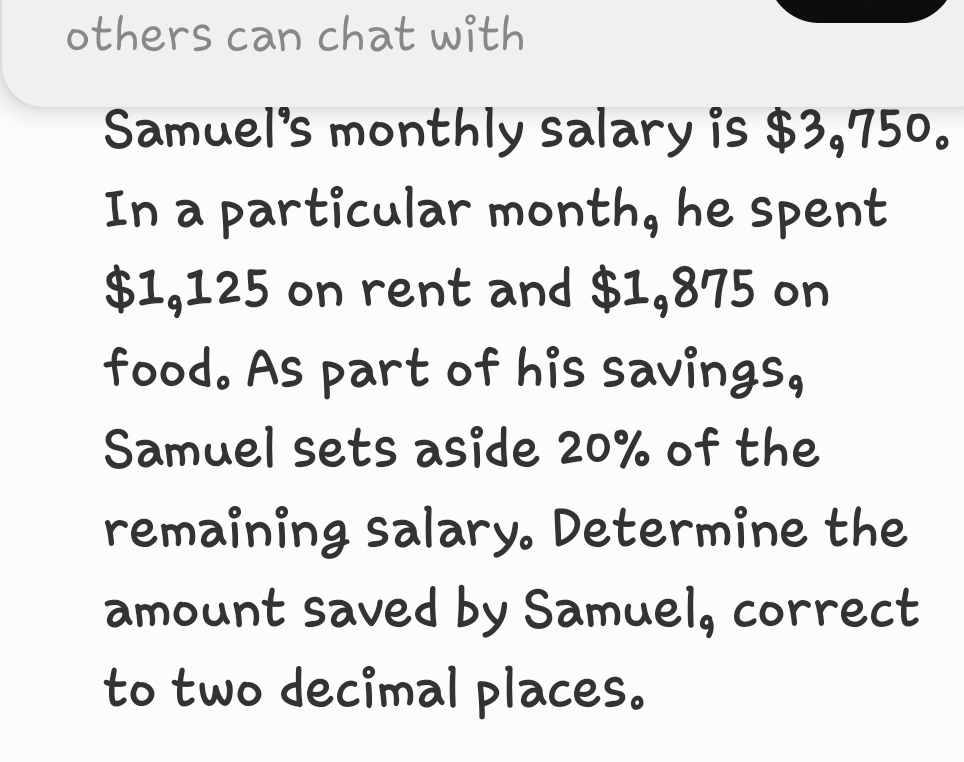 others can chat with 
Samuel's monthly salary is $3,750. 
In a particular month, he spent
$1,125 on rent and $1,875 on 
food. As part of his savings, 
Samuel sets aside 20% of the 
remaining salary. Determine the 
amount saved by Samuel, correct 
to two decimal places.