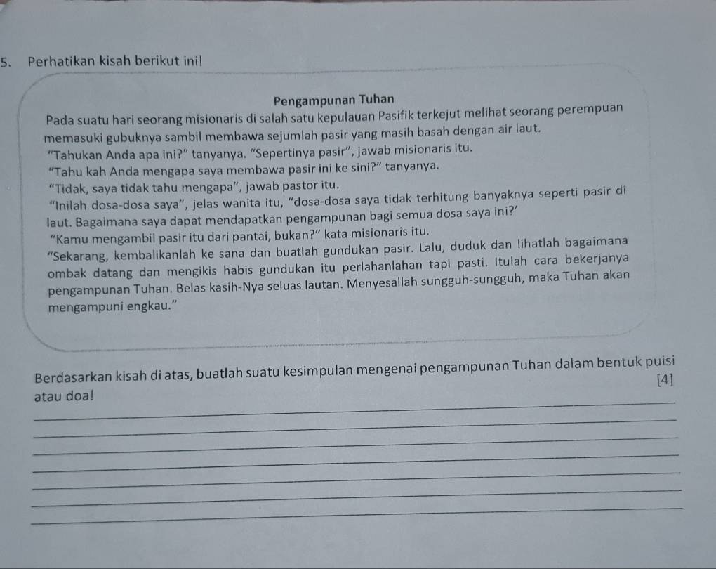 Perhatikan kisah berikut ini! 
Pengampunan Tuhan 
Pada suatu hari seorang misionaris di salah satu kepulauan Pasifik terkejut melihat seorang perempuan 
memasuki gubuknya sambil membawa sejumlah pasir yang masih basah dengan air laut. 
“Tahukan Anda apa ini?” tanyanya. “Sepertinya pasir”, jawab misionaris itu. 
“Tahu kah Anda mengapa saya membawa pasir ini ke sini?” tanyanya. 
“Tidak, saya tidak tahu mengapa”, jawab pastor itu. 
“Inilah dosa-dosa saya”, jelas wanita itu, “dosa-dosa saya tidak terhitung banyaknya seperti pasir di 
laut. Bagaimana saya dapat mendapatkan pengampunan bagi semua dosa saya ini?’ 
“Kamu mengambil pasir itu dari pantai, bukan?” kata misionaris itu. 
“Sekarang, kembalikanlah ke sana dan buatlah gundukan pasir. Lalu, duduk dan lihatlah bagaimana 
ombak datang dan mengikis habis gundukan itu perlahanlahan tapi pasti. Itulah cara bekerjanya 
pengampunan Tuhan. Belas kasih-Nya seluas lautan. Menyesallah sungguh-sungguh, maka Tuhan akan 
mengampuni engkau.” 
Berdasarkan kisah di atas, buatlah suatu kesimpulan mengenai pengampunan Tuhan dalam bentuk puisi 
[4] 
_ 
atau doa! 
_ 
_ 
_ 
_ 
_ 
_