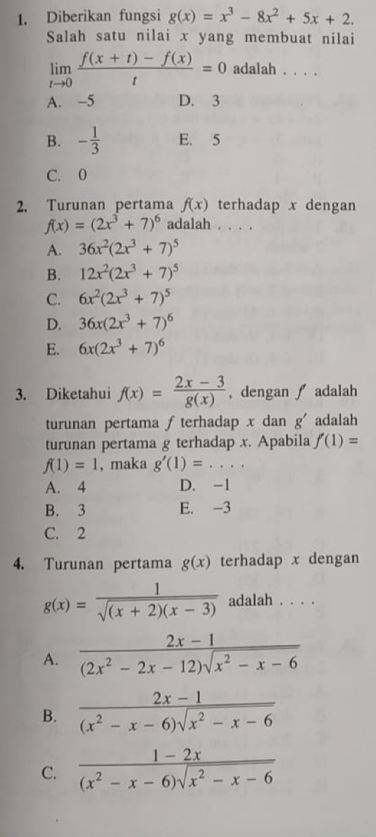 Diberikan fungsi g(x)=x^3-8x^2+5x+2.
Salah satu nilai x yang membuat nilai
limlimits _tto 0 (f(x+t)-f(x))/t =0 adalah . . . .
A. -5 D. 3
B. - 1/3  E. 5
C. 0
2. Turunan pertama f(x) terhadap x dengan
f(x)=(2x^3+7)^6 adalah . . . .
A. 36x^2(2x^3+7)^5
B. 12x^2(2x^3+7)^5
C. 6x^2(2x^3+7)^5
D. 36x(2x^3+7)^6
E. 6x(2x^3+7)^6
3. Diketahui f(x)= (2x-3)/g(x)  , dengan  adalah
turunan pertama f terhadap x dan g' adalah
turunan pertama g terhadap x. Apabila f'(1)=
f(1)=1 , maka g'(1)=...
A. 4 D. -1
B. 3 E. -3
C. 2
4. Turunan pertama g(x) terhadap x dengan
g(x)= 1/sqrt((x+2)(x-3))  adalah . . . .
A.  (2x-1)/(2x^2-2x-12)sqrt(x^2-x-6) 
B.  (2x-1)/(x^2-x-6)sqrt(x^2-x-6) 
C.  (1-2x)/(x^2-x-6)sqrt(x^2-x-6) 