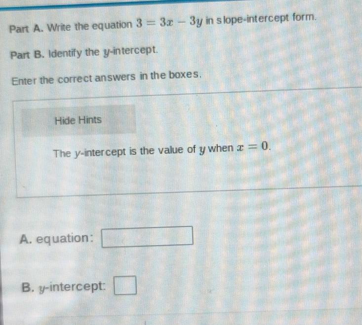 Write the equation 3=3x-3y in s lope-intercept form. 
Part B. Identify the y-intercept. 
Enter the correct answers in the boxes. 
Hide Hints 
The y-intercept is the value of ywhen x=0. 
A. equation: □ 
B. y-intercept: □