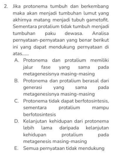 Jika protonema tumbuh dan berkembang
maka akan menjadi tumbuhan lumut yang
akhirnya matang menjadi tubuh gametofit.
Sementara protalium tidak tumbuh menjadi
tumbuhan paku dewasa. Analisa
pernyataan-pernyataan yang benar berikut
ini yang dapat mendukung pernyataan di
atas......
A. Protonema dan protalium memiliki
jalur fase yang sama pada
metagenesisnya masing-masing
B. Protonema dan protalium berasal dari
generasi yang sama pada
metagenesisnya masing-masing
C. Protonema tidak dapat berfotosintesis,
sementara protalium mampu
berfotosintesis
D. Kelanjutan kehidupan dari protonema
lebih lama daripada kelanjutan
kehidupan protalium pada
metagenesis masing-masing
E. Semua pernyataan tidak mendukung