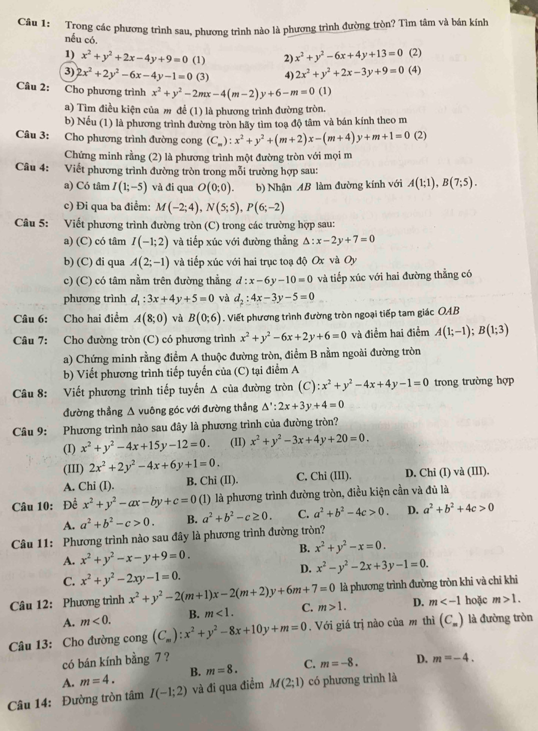 Trong các phương trình sau, phương trình nào là phương trình đường tròn? Tìm tâm và bán kính
nếu có.
1) x^2+y^2+2x-4y+9=0 (1) 2) x^2+y^2-6x+4y+13=0 (2)
3) 2x^2+2y^2-6x-4y-1=0 (3) 4) 2x^2+y^2+2x-3y+9=0 (4)
Câu 2: Cho phương trình x^2+y^2-2mx-4(m-2)y+6-m=0 (1)
a) Tìm điều kiện của m để (1) là phương trình đường tròn.
b) Nếu (1) là phương trình đường tròn hãy tìm toạ độ tâm và bán kính theo m
Câu 3: Cho phương trình đường cong (C_m):x^2+y^2+(m+2)x-(m+4)y+m+1=0 (2)
Chứng minh rằng (2) là phương trình một đường tròn với mọi m
Câu 4: Viết phương trình đường tròn trong mỗi trường hợp sau:
a) Có tâm I(1;-5) và đi qua O(0;0). b) Nhận AB làm đường kính với A(1;1),B(7;5).
c) Đi qua ba điểm: M(-2;4),N(5;5),P(6;-2)
Câu 5: Viết phương trình đường tròn (C) trong các trường hợp sau:
a) (C) có tâm I(-1;2) và tiếp xúc với đường thẳng △ :x-2y+7=0
b) (C) đi qua A(2;-1) và tiếp xúc với hai trục toạ độ Ox và Oy
c) (C) có tâm nằm trên đường thẳng d:x-6y-10=0 và tiếp xúc với hai đường thẳng có
phương trình d_1:3x+4y+5=0 và d_2:4x-3y-5=0
Câu 6: Cho hai điểm A(8;0) và B(0;6). Viết phương trình đường tròn ngoại tiếp tam giác OAB
Câu 7: Cho đường tròn (C) có phương trình x^2+y^2-6x+2y+6=0 và điểm hai điểm A(1;-1);B(1;3)
a) Chứng minh rằng điểm A thuộc đường tròn, điểm B nằm ngoài đường tròn
b) Viết phương trình tiếp tuyến của (C) tại điểm A
Câu 8: Viết phương trình tiếp tuyến Δ của đường tròn (C) :x^2+y^2-4x+4y-1=0 trong trường hợp
đường thẳng △ vuông góc với đường thẳng △ ':2x+3y+4=0
Câu 9: Phương trình nào sau đây là phương trình của đường tròn?
(I) x^2+y^2-4x+15y-12=0. (II) x^2+y^2-3x+4y+20=0.
(III) 2x^2+2y^2-4x+6y+1=0.
A. Chi (I). B. Chi (II). C. Chi (III). D. Chi (I) và (III).
Câu 10: Để x^2+y^2-ax-by+c=0 (1) là phương trình đường tròn, điều kiện cần và đủ là
A. a^2+b^2-c>0. B. a^2+b^2-c≥ 0. C. a^2+b^2-4c>0. D. a^2+b^2+4c>0
Câu 11: Phương trình nào sau đây là phương trình đường tròn?
A. x^2+y^2-x-y+9=0.
B. x^2+y^2-x=0.
D. x^2-y^2-2x+3y-1=0.
C. x^2+y^2-2xy-1=0.
Câu 12: Phương trình x^2+y^2-2(m+1)x-2(m+2)y+6m+7=0 là phương trình đường tròn khi và chỉ khi
A. m<0. B. m<1. C. m>1.
D. m hoặc m>1.
Câu 13: Cho đường cong (C_m):x^2+y^2-8x+10y+m=0. Với giá trị nào của m thì (C_m) là đường tròn
có bán kính bằng 7 ? D. m=-4.
B. m=8.
C.
A. m=4. m=-8.
Câu 14: Đường tròn tâm I(-1;2) và đi qua điểm M(2;1) có phương trình là