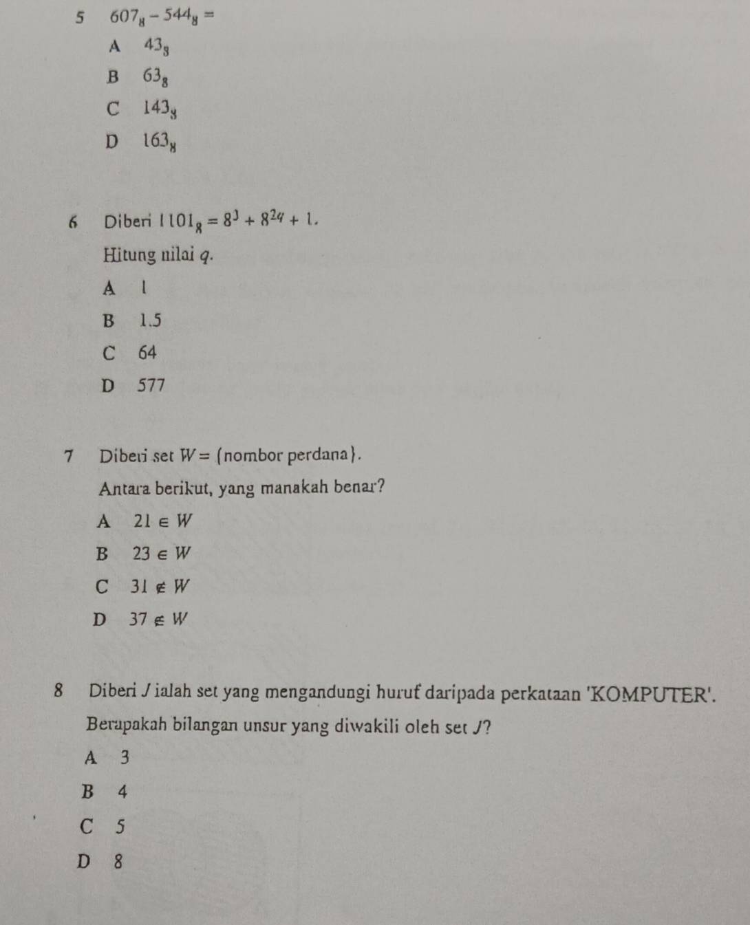 5 607_8-544_8=
A 43_3
B 63_8
C 143_3
D 163_8
6 Diberi 1101_8=8^3+8^24+1. 
Hitung nilai q.
A l
B 1.5
C 64
D 577
7 Diberi set W= nombor perdana.
Antara berikut, yang manakah benar?
A 21∈ W
B 23∈ W
C 31∉ W
D 37∉ W
8 Diberi /ialah set yang mengandungi huruf daripada perkataan 'KOMPUTER'.
Berapakah bilangan unsur yang diwakili oleh set J?
A 3
B 4
C 5
D 8