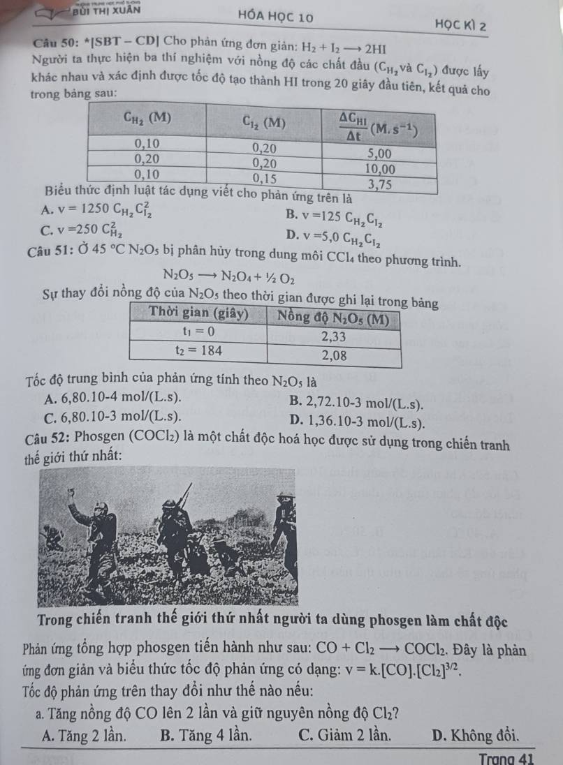 bùi thị xuân
HÓA Học 10 HọC Kì 2
Câu 50: *[SBT - CD] Cho phản ứng đơn giản: H_2+I_2- 2HI
Người ta thực hiện ba thí nghiệm với nồng độ các chất đầu (C_H_2 và C_I_2) được lấy
khác nhau và xác định được tốc độ tạo thành HI trong 20 giây đầu tiên, kết quả cho
trong bảng sau:
Btrên là
A. v=1250C_H_2C_I_2^2
B. v=125C_H_2C_I_2
C. v=250C_H_2^2
D. v=5,0C_H_2C_I_2
Câu 51: dot O45°CN_2O_5 bị phân hủy trong dung môi CCl₄ theo phương trình.
N_2O_5to N_2O_4+1/2O_2
Sự thay đổi nồng độ của N_2O_5 theo thời giag
Tốc độ trung bình của phản ứng tính theo N_2O_5 là
A. 6,80.10-4mol/(L.s). B. 2, 72.10-3 mo l/(L.s).
C. 6,80.10-3mol/(L.s). D. 1,36.10-3 n 10 1/(L.S).
Câu 52: Phosgen (COCl₂) là một chất độc hoá học được sử dụng trong chiến tranh
thế giới thứ nhất:
Trong chiến tranh thế giới thứ nhất người ta dùng phosgen làm chất độc
Phản ứng tổng hợp phosgen tiến hành như sau: CO+Cl_2to COCl_2. Đây là phản
ứng đơn giản và biểu thức tốc độ phản ứng có dạng: v=k.[CO].[Cl_2]^3/2.
Tốc độ phản ứng trên thay đổi như thế nào nếu:
a. Tăng nồng độ CO lên 2 lần và giữ nguyên nồng độ Cl_2 1
A. Tăng 2 lần. B. Tăng 4 lần. C. Giảm 2 lần. D. Không đổi.
Trana 41