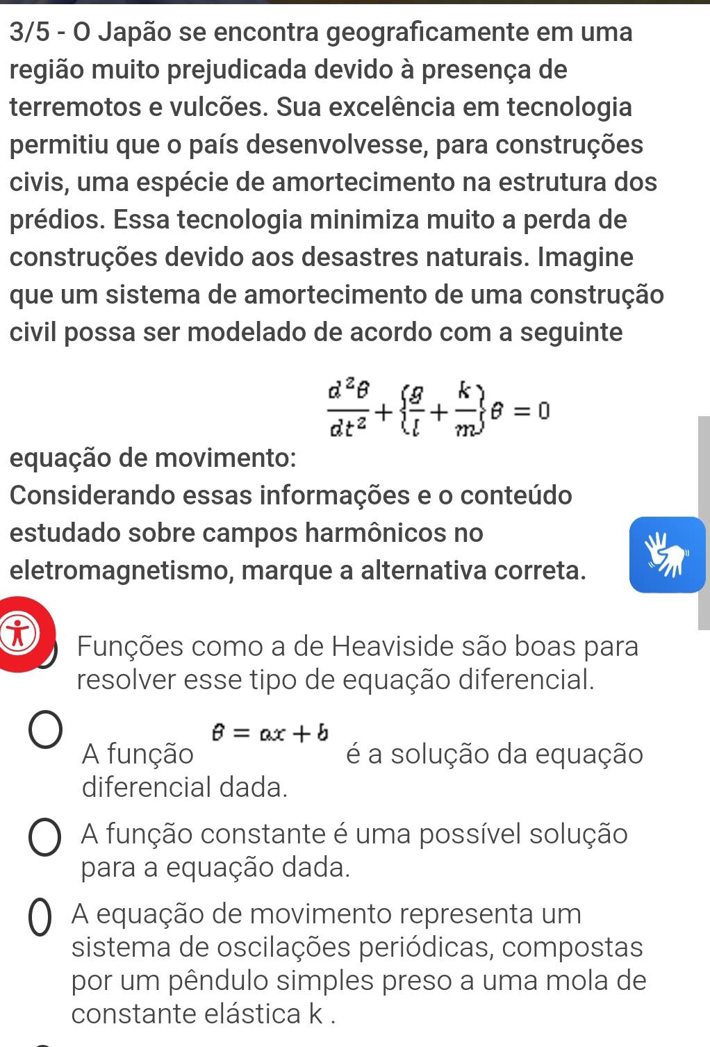 3/5 - O Japão se encontra geograficamente em uma
região muito prejudicada devido à presença de
terremotos e vulcões. Sua excelência em tecnologia
permitiu que o país desenvolvesse, para construções
civis, uma espécie de amortecimento na estrutura dos
prédios. Essa tecnologia minimiza muito a perda de
construções devido aos desastres naturais. Imagine
que um sistema de amortecimento de uma construção
civil possa ser modelado de acordo com a seguinte
 d^2θ /dt^2 +  g/l + k/m  θ =0
equação de movimento:
Considerando essas informações e o conteúdo
estudado sobre campos harmônicos no
eletromagnetismo, marque a alternativa correta.
i Funções como a de Heaviside são boas para
resolver esse tipo de equação diferencial.
θ =ax+b
A função é a solução da equação
diferencial dada.
A função constante é uma possível solução
para a equação dada.
A equação de movimento representa um
sistema de oscilações periódicas, compostas
por um pêndulo simples preso a uma mola de
constante elástica k.