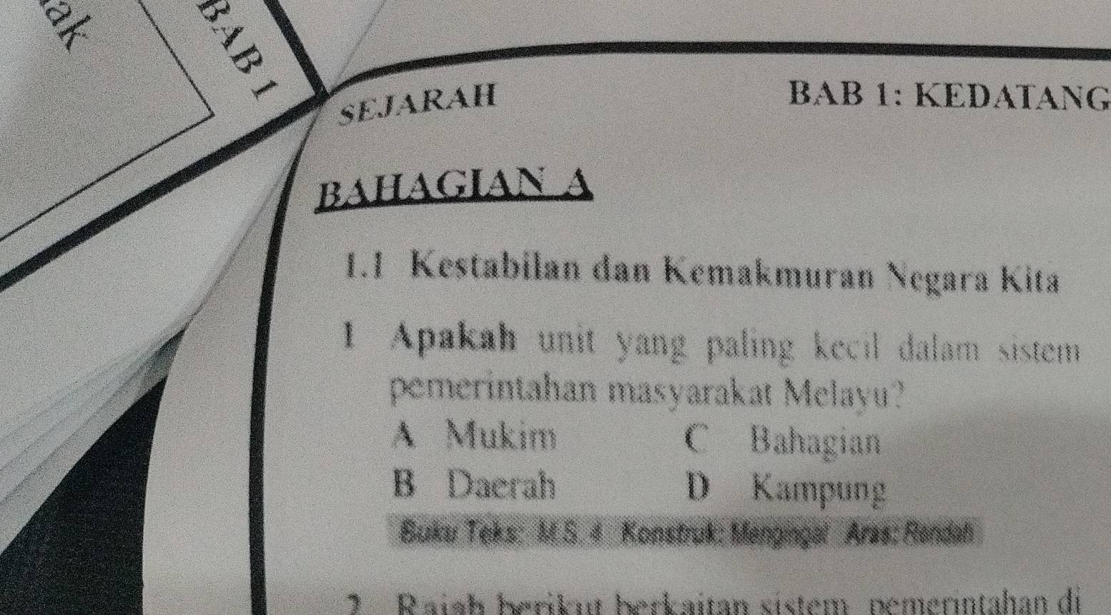 =
SEJARAH
BAB 1: KEDATANG
bahagian
1.1 Kestabilan dan Kemakmuran Negara Kita
1 Apakah unit yang paling kecil dalam sistem
pemerintahan masyarakat Melayu?
A Mukim C Bahagian
B Daerah D Kampung
Buku Teks: M.S. 4 Konstruk: Mengingal Aras: Rendah
7 Raiah berikut berkaitan sistem pemerintahan di