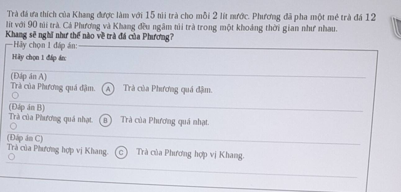 Trà đá ưa thích của Khang được làm với 15 túi trà cho mỗi 2 lít nước. Phương đã pha một mẻ trà đá 12
lít với 90 túi trà. Cả Phương và Khang đều ngâm túi trà trong một khoảng thời gian như nhau.
Khang sẽ nghĩ như thế nào về trà đá của Phương?
Hy chọn 1 đáp án:
Hày chọn 1 đáp án:
(Đáp án A)
Trà của Phương quá đậm. A Trà của Phương quá đậm.
(Đáp án B)
Trà của Phương quá nhạt. B Trà của Phương quá nhạt.
(Đáp án C)
Trà của Phương hợp vị Khang. C Trà của Phương hợp vị Khang.