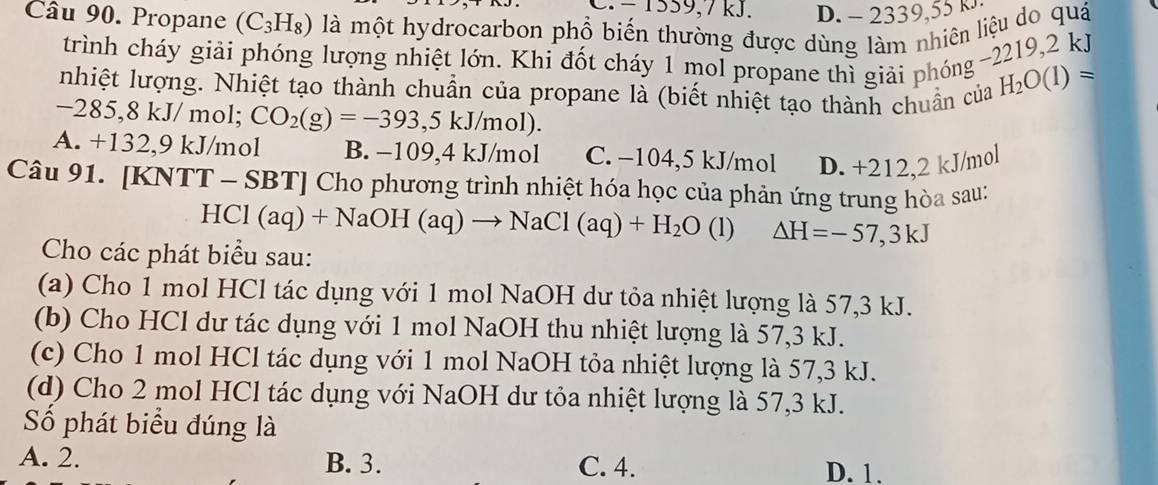 C. − 1559, 7 kJ. D. - 2339,55 k
âu 90. Propane (C_3H_8) là một hydrocarbon phổ biến thường được dùng làm nhiên liệu do quá
trình cháy giải phóng lượng nhiệt lớn. Khi đốt cháy 1 mol propane thì giải phóng -2219, 2 k
nhiệt lượng. Nhiệt tạo thành chuẩn của propane là (biết nhiệt tạo thành chuẩn của H_2O(1)=
-2 33 ,8 kJ/ mol; CO_2(g)=-393,5kJ/mol).
A. +132, 9 kJ/mol B. −109, 4 kJ/mol C. −104,5 kJ/mol D. +212,2 kJ/mol
Câu 91. [KNTT - SB SBT| Cho phương trình nhiệt hóa học của phản ứng trung hòa sau:
HCl(aq)+NaOH(aq)to NaCl(aq)+H_2O (1) △ H=-57,3kJ
Cho các phát biểu sau:
(a) Cho 1 mol HCl tác dụng với 1 mol NaOH dư tỏa nhiệt lượng là 57, 3 kJ.
(b) Cho HCl dư tác dụng với 1 mol NaOH thu nhiệt lượng là 57, 3 kJ.
(c) Cho 1 mol HCl tác dụng với 1 mol NaOH tỏa nhiệt lượng là 57, 3 kJ.
(d) Cho 2 mol HCl tác dụng với NaOH dư tỏa nhiệt lượng là 57, 3 kJ.
Số phát biểu đúng là
A. 2. B. 3. C. 4. D. 1.