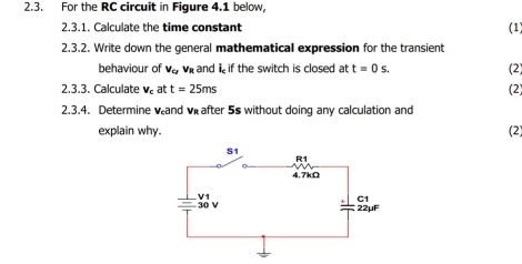 For the RC circuit in Figure 4.1 below, 
2.3.1. Calculate the time constant (1) 
2.3.2. Write down the general mathematical expression for the transient 
behaviour of V_CFV_R and i if the switch is closed at t=0s. (2) 
2.3.3. Calculate V_c at t=25ms (2) 
2.3.4. Determine vand v after 5s without doing any calculation and 
explain why. (2)