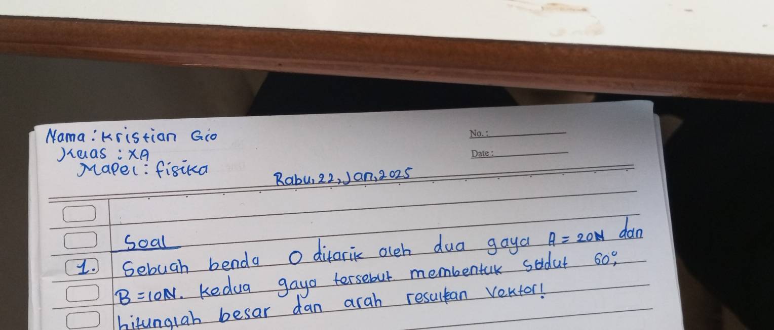 Nama: Kristian Gio 
_ 
Jiaas :xA 
_ 
Mapel: fisua 
Rabu, 22, Jan, 2025 
Soal 
1.Sebuah benda o difarik olch dua gaya A=20N dan
B=10N Kedug gayo tersebut membentak sodat 60°, 
hitunglah besar dan arah resultan vektor!