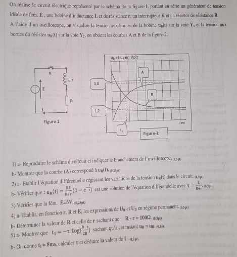 On réalise le circuit électrique représenté par le schéma de la figure-1, portant en série un générateur de tension
idéale de fém. E , une bobine d'inductance L et de résistance r, un interrupteur K et un résistor de résistance R.
A l’aide d'un oscilloscope, on visualise la tension aux bornes de la bobine u_3(t) sur la voie Y_1 et la tension au
bornes du résistor u_g(t) sur la voie Y_2 on obtient les courbes A et B de la figure-2.
1) a- Reproduire le schéma du circuit et indiquer le branchement de l'oscilloscope. μ sp
b- Montrer que la courbe (A) correspond à ug(t(t),25pt)
2) a- Etablir l'équation différentielle régissant les variations de la tension u_R(t) dans le circuit. (a,5pa)
b- Vérifier que : u_R(t)= RE/R+r (1-e^(-frac t)tau ) est une solution de l'équation différentielle avec t= L/R+r' .(0.5pt
3) Vérifier que la fém. E=6V.. (0,25pt)
4) a- Etablir, en fonction r, RetE , les expressions de U_R et U_B en régime permanent. (9,5pq)
b- Déterminer la valeur de R et celle de r sachant que : R-r=100Omega . (1,5p4)
5) a- Montrer que t_1=-tau .log ( (R-r)/2R ) sachant qu'à cet instant u_B=u_R.omega ,5po
b- On donne t_1=8ms 3, calculer τ et déduire la valeur de L. 4,5p0