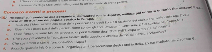 Giapponesi attaccarono là base Rava 
h. L'intervento degli Stati Uniti nella guerra fu un momento di svolta perché... 
Conosco eventi e processi 
Rispondi sul quaderno alle domande e, aiutandoti con le risposte, realizza poi un testo unitario che racconti il per 
corso di distruzione del popolo ebraico in Europa. 
a. Qual era l'idea razzista alla base della persecuzione degli Ebrei? Il razzismo dei nazisti era rivolto solo agli Ebrei? 
b. Ripercorri i primi passi della persecuzione contro gli Ebrei attuata in Germania. Li hai studiati nel Capitolo 7. 
c. Quali furono le varie fasi del processo di persecuzione degli Ebrei nell'Europa occupata dai nazisti? 
d. Che cosa prevedeva la “soluzione finale” della questione ebraica decisa dai nazisti a Wannsee? 
e. Che cos’erano e come funzionavano i Lager? 
f. Ricorda quando iniziò e come fu organizzata la persecuzione degli Ebrei in Italia. Lo hai studiato nel Capitolo 6.