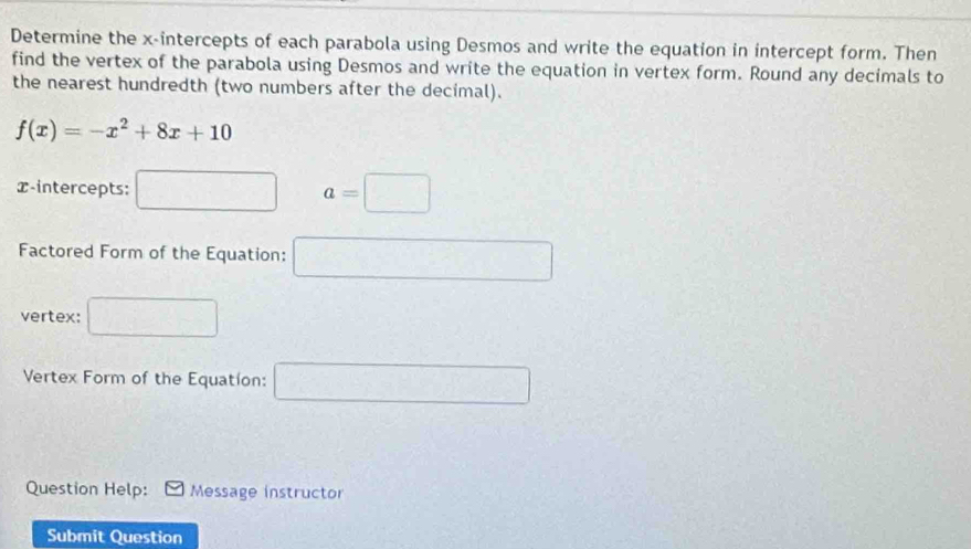 Determine the x-intercepts of each parabola using Desmos and write the equation in intercept form. Then 
find the vertex of the parabola using Desmos and write the equation in vertex form. Round any decimals to 
the nearest hundredth (two numbers after the decimal).
f(x)=-x^2+8x+10
x-intercepts: □ a=□
Factored Form of the Equation: 
vertex: 
Vertex Form of the Equation: cos (-)=(-)C(-)C(-)
Question Help: Message instructor 
Submit Question