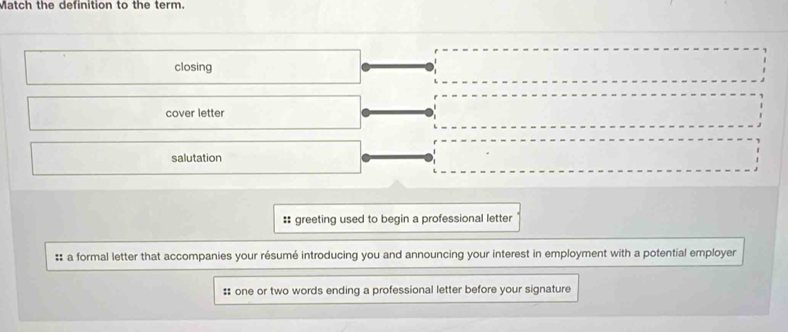 Match the definition to the term.
closing
cover letter
salutation
:: greeting used to begin a professional letter
:: a formal letter that accompanies your résumé introducing you and announcing your interest in employment with a potential employer
:: one or two words ending a professional letter before your signature