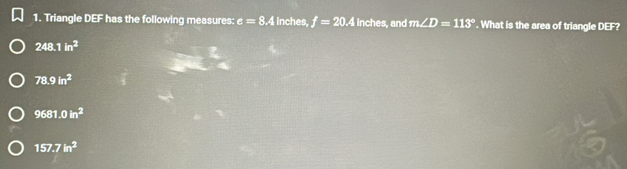 Triangle D == has the following measures: e=8.4 inches, f=20.4 inches, and m∠ D=113°. What is the area of triangle DEF?
248.1in^2
78.9in^2
9681.0in^2
157.7in^2