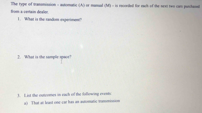 The type of transmission - automatic (A) or manual (M) - is recorded for each of the next two cars purchased 
from a certain dealer. 
1. What is the random experiment? 
2. What is the sample space? 
3. List the outcomes in each of the following events: 
a) That at least one car has an automatic transmission