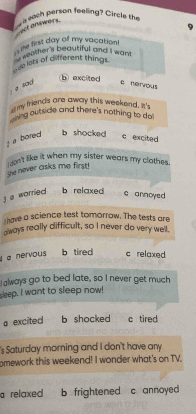 is each person feeling? Circle the
Prect answers.
es the first day of my vacation!
heweather's beautiful and I want
de lots of different things
a sad
b excited
c nervous
All my friends are away this weekend. It's
ining outside and there's nothing to do!
a bored b shocked c excited
I don't like it when my sister wears my clothes.
She never asks me first!
3 a worried b relaxed
c annoyed
I have a science test tomorrow. The tests are
always really difficult, so I never do very well.
a nervous b tired c relaxed
I always go to bed late, so I never get much
sleep. I want to sleep now!
a excited b shocked c tired
's Saturday morning and I don't have any
omework this weekend! I wonder what's on TV,
a relaxed b frightened c annoyed .