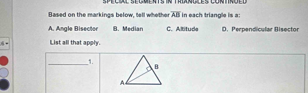 SPECIAL SEGMENTS IN TRIANGLES CONTINÜED
Based on the markings below, tell whether overline AB in each triangle is a:
A. Angle Bisector B. Median C. Altitude D. Perpendicular Bisector
6 List all that apply.
_1.